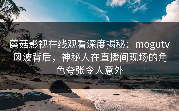 蘑菇影视在线观看深度揭秘：mogutv风波背后，神秘人在直播间现场的角色夸张令人意外