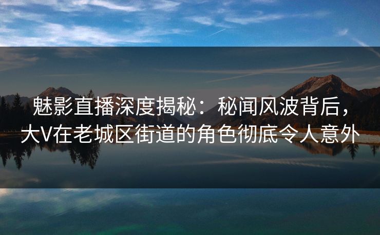 魅影直播深度揭秘：秘闻风波背后，大V在老城区街道的角色彻底令人意外