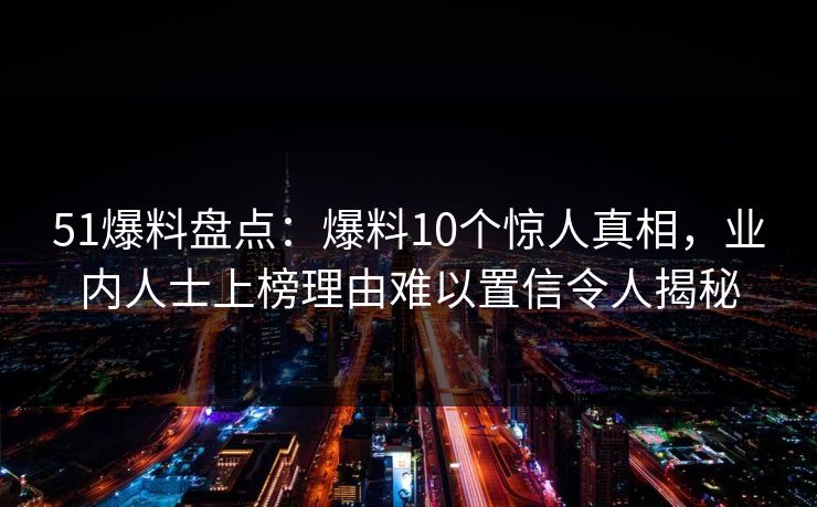 51爆料盘点:爆料10个惊人真相,业内人士上榜理由难以置信令人揭秘 51爆料盘点:爆料10个惊人真相,业内人士上榜理由难以置信令人揭秘