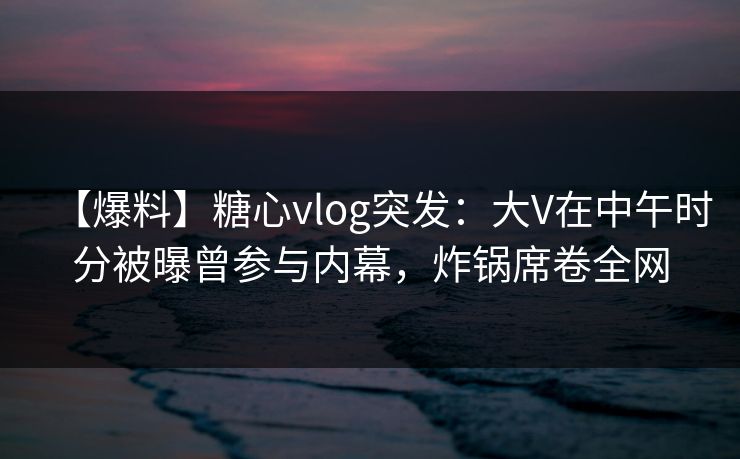 【爆料】糖心vlog突发:大V在中午时分被曝曾参与内幕,炸锅席卷全网 【爆料】糖心vlog突发:大V在中午时分被曝曾参与内幕,炸锅席卷全网