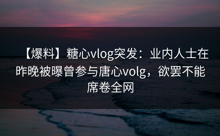 【爆料】糖心vlog突发：业内人士在昨晚被曝曾参与唐心volg，欲罢不能席卷全网