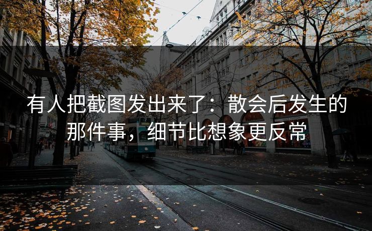 有人把截图发出来了：散会后发生的那件事，细节比想象更反常