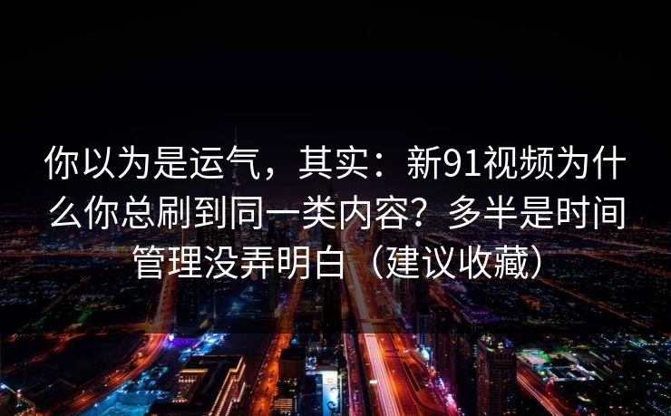 你以为是运气，其实：新91视频为什么你总刷到同一类内容？多半是时间管理没弄明白（建议收藏）