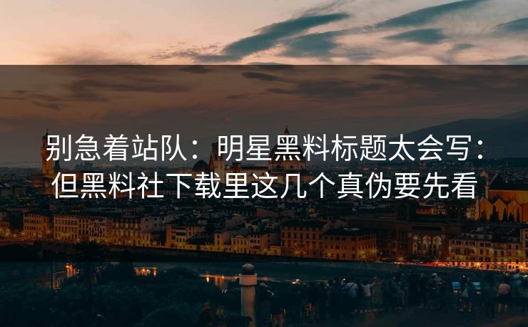 别急着站队:明星黑料标题太会写:但黑料社下载里这几个真伪要先看 别急着站队:明星黑料标题太会写:但黑料社下载里这几个真伪要先看