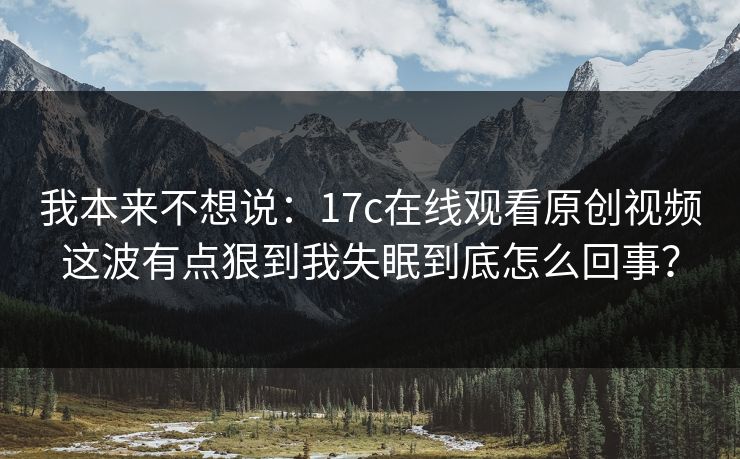 我本来不想说:17c在线观看原创视频这波有点狠到我失眠到底怎么回事? 我本来不想说:17c在线观看原创视频这波有点狠到我失眠到底怎么回事?