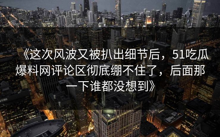 《这次风波又被扒出细节后,51吃瓜爆料网评论区彻底绷不住了,后面那一下谁都没想到》 《这次风波又被扒出细节后,51吃瓜爆料网评论区彻底绷不住了,后面那一下谁都没想到》